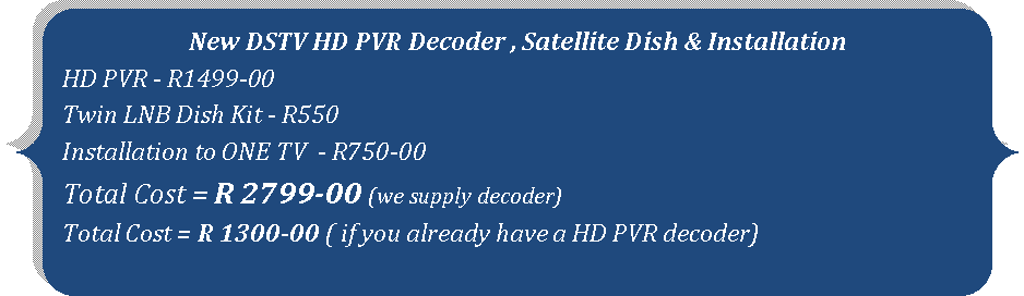 Double Brace: New DSTV HD PVR Decoder , Satellite Dish & InstallationHD PVR - R1499-00 Twin LNB Dish Kit - R550Installation to ONE TV  - R750-00Total Cost = R 2799-00 (we supply decoder)Total Cost = R 1300-00 ( if you already have a HD PVR decoder)
